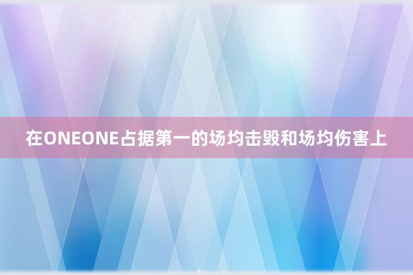 在ONEONE占据第一的场均击毁和场均伤害上