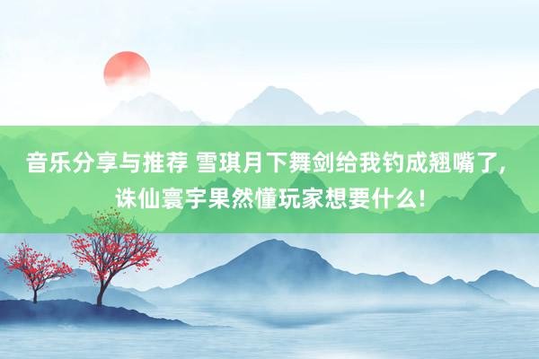 音乐分享与推荐 雪琪月下舞剑给我钓成翘嘴了, 诛仙寰宇果然懂玩家想要什么!