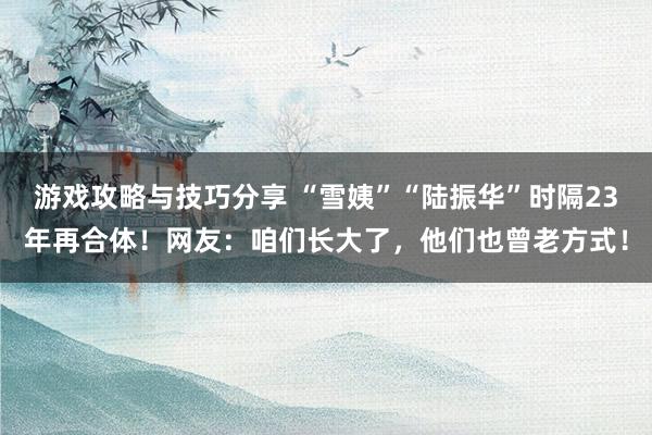 游戏攻略与技巧分享 “雪姨”“陆振华”时隔23年再合体！网友：咱们长大了，他们也曾老方式！