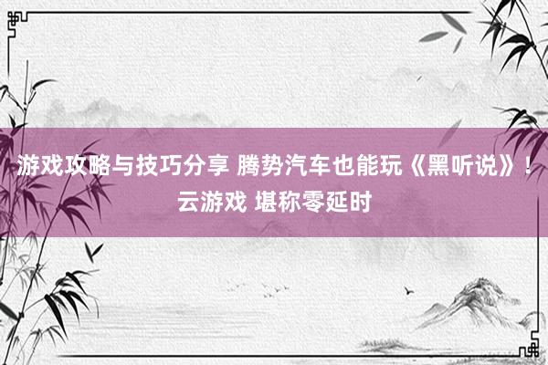 游戏攻略与技巧分享 腾势汽车也能玩《黑听说》！云游戏 堪称零延时