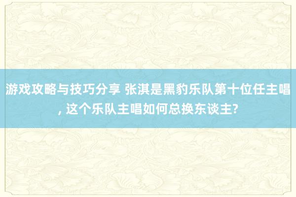 游戏攻略与技巧分享 张淇是黑豹乐队第十位任主唱, 这个乐队主唱如何总换东谈主?