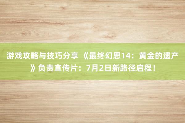 游戏攻略与技巧分享 《最终幻思14：黄金的遗产》负责宣传片：7月2日新路径启程！