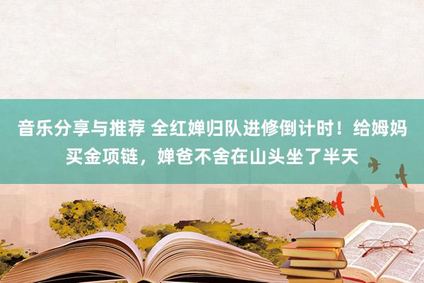 音乐分享与推荐 全红婵归队进修倒计时！给姆妈买金项链，婵爸不舍在山头坐了半天