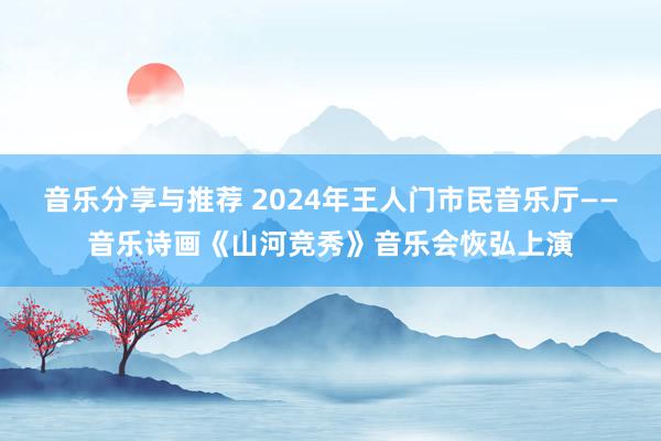 音乐分享与推荐 2024年王人门市民音乐厅——音乐诗画《山河竞秀》音乐会恢弘上演