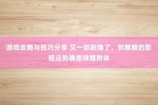 游戏攻略与技巧分享 又一部剧爆了，郭麒麟的影视运势确凿锦鲤附体