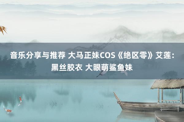 音乐分享与推荐 大马正妹COS《绝区零》艾莲：黑丝胶衣 大眼萌鲨鱼妹