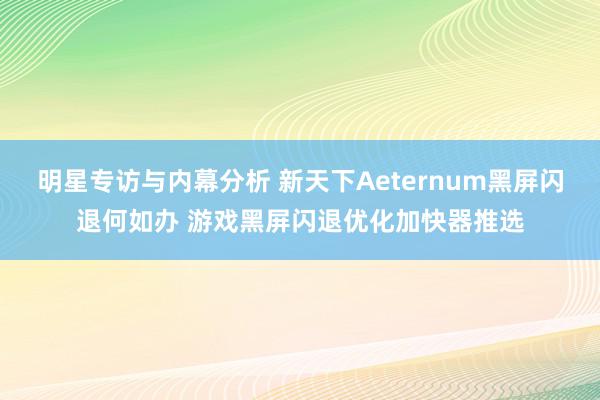 明星专访与内幕分析 新天下Aeternum黑屏闪退何如办 游戏黑屏闪退优化加快器推选