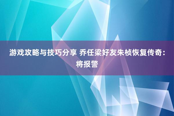 游戏攻略与技巧分享 乔任梁好友朱桢恢复传奇：将报警