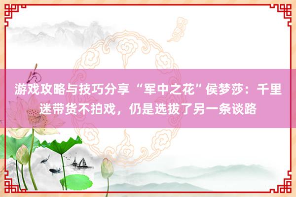 游戏攻略与技巧分享 “军中之花”侯梦莎：千里迷带货不拍戏，仍是选拔了另一条谈路