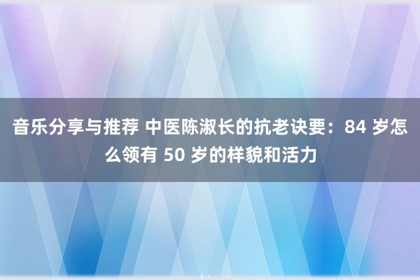 音乐分享与推荐 中医陈淑长的抗老诀要：84 岁怎么领有 50 岁的样貌和活力