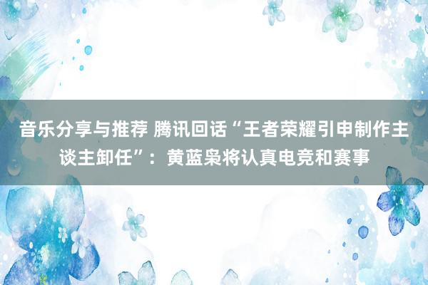 音乐分享与推荐 腾讯回话“王者荣耀引申制作主谈主卸任”：黄蓝枭将认真电竞和赛事