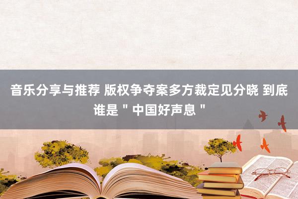 音乐分享与推荐 版权争夺案多方裁定见分晓 到底谁是＂中国好声息＂