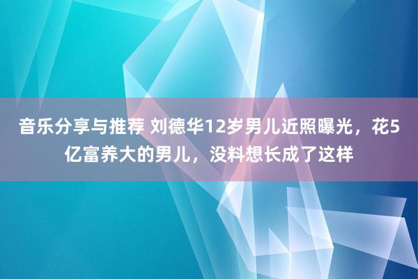 音乐分享与推荐 刘德华12岁男儿近照曝光，花5亿富养大的男儿，没料想长成了这样