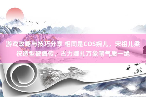 游戏攻略与技巧分享 相同是COS婉儿，宋祖儿梁祝造型被疯传，古力娜扎万象笔气质一绝