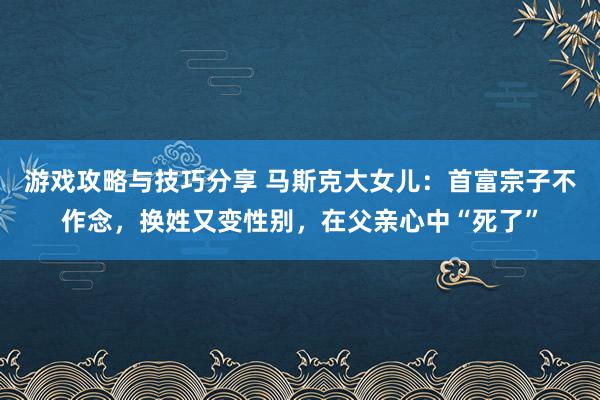 游戏攻略与技巧分享 马斯克大女儿：首富宗子不作念，换姓又变性别，在父亲心中“死了”