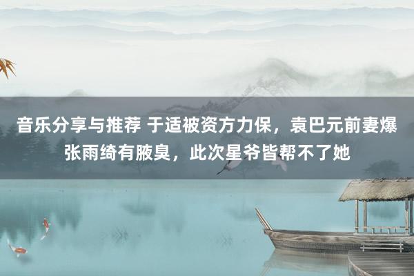 音乐分享与推荐 于适被资方力保，袁巴元前妻爆张雨绮有腋臭，此次星爷皆帮不了她