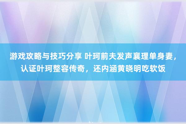 游戏攻略与技巧分享 叶珂前夫发声襄理单身妻，认证叶珂整容传奇，还内涵黄晓明吃软饭