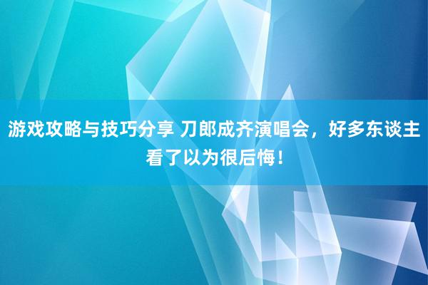 游戏攻略与技巧分享 刀郎成齐演唱会，好多东谈主看了以为很后悔！