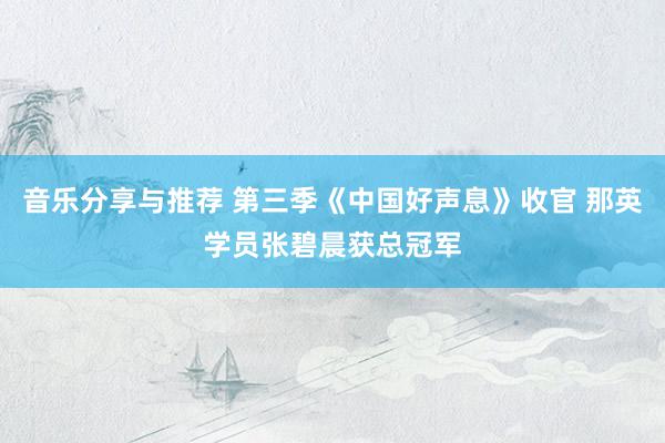 音乐分享与推荐 第三季《中国好声息》收官 那英学员张碧晨获总冠军