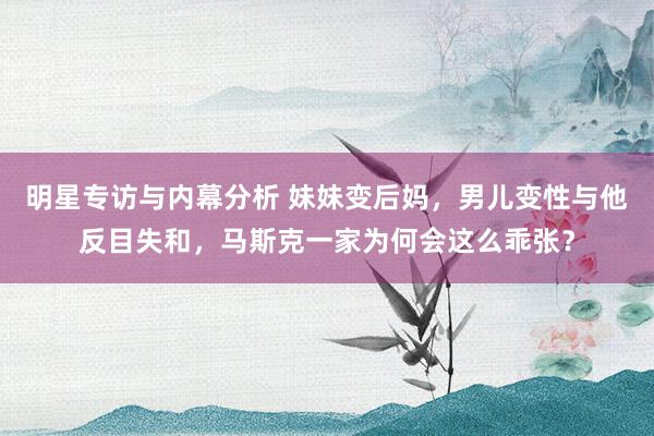 明星专访与内幕分析 妹妹变后妈，男儿变性与他反目失和，马斯克一家为何会这么乖张？