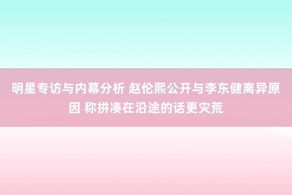 明星专访与内幕分析 赵伦熙公开与李东健离异原因 称拼凑在沿途的话更灾荒