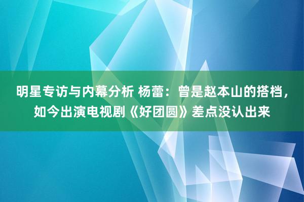 明星专访与内幕分析 杨蕾：曾是赵本山的搭档，如今出演电视剧《好团圆》差点没认出来