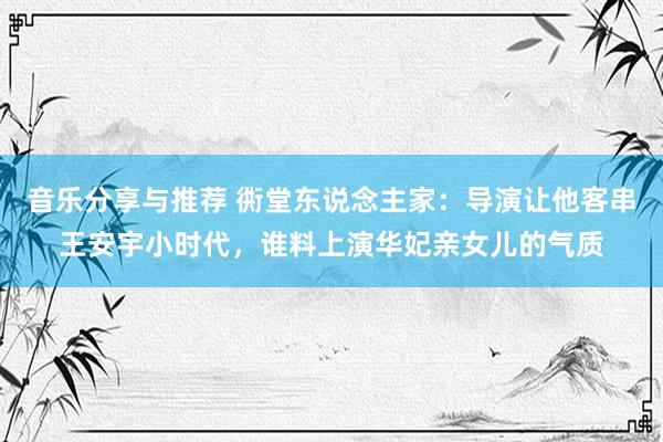 音乐分享与推荐 衖堂东说念主家：导演让他客串王安宇小时代，谁料上演华妃亲女儿的气质