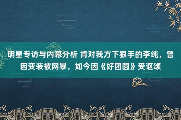 明星专访与内幕分析 肯对我方下狠手的李纯，曾因变装被网暴，如今因《好团圆》受讴颂