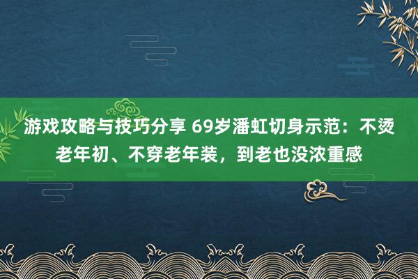 游戏攻略与技巧分享 69岁潘虹切身示范：不烫老年初、不穿老年装，到老也没浓重感