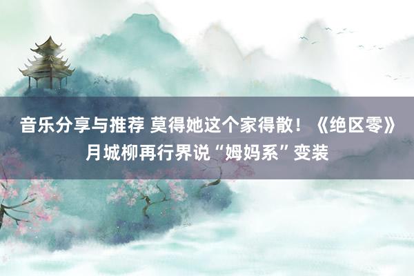 音乐分享与推荐 莫得她这个家得散！《绝区零》月城柳再行界说“姆妈系”变装