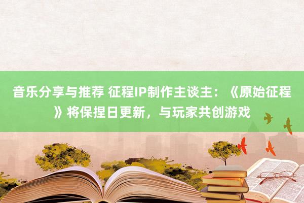 音乐分享与推荐 征程IP制作主谈主：《原始征程》将保捏日更新，与玩家共创游戏