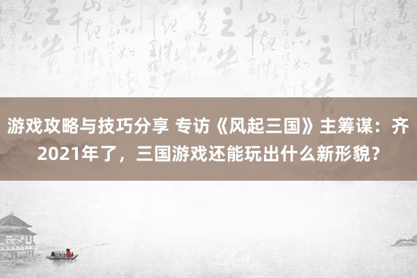 游戏攻略与技巧分享 专访《风起三国》主筹谋：齐2021年了，三国游戏还能玩出什么新形貌？