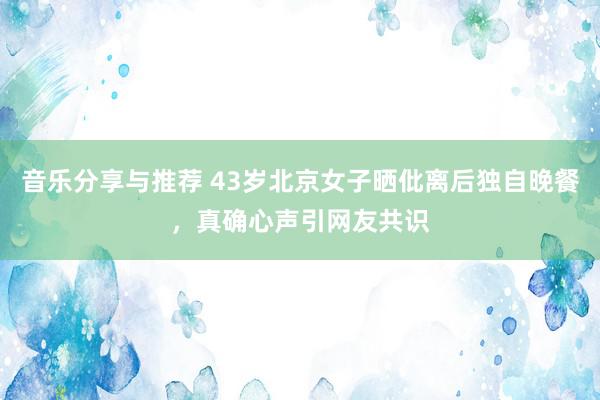 音乐分享与推荐 43岁北京女子晒仳离后独自晚餐，真确心声引网友共识