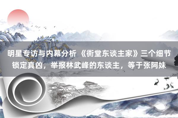 明星专访与内幕分析 《衖堂东谈主家》三个细节锁定真凶，举报林武峰的东谈主，等于张阿妹