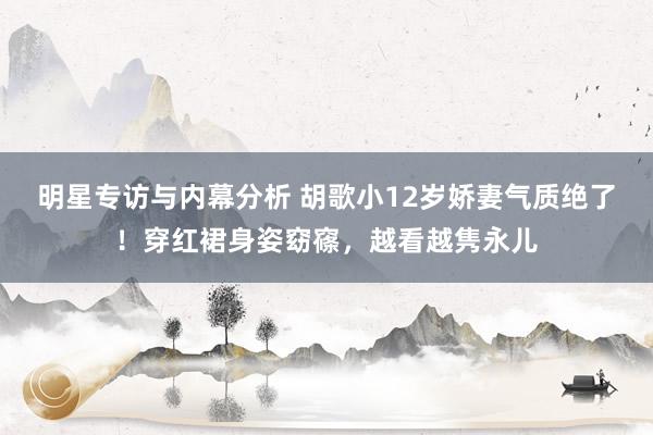 明星专访与内幕分析 胡歌小12岁娇妻气质绝了！穿红裙身姿窈窱，越看越隽永儿