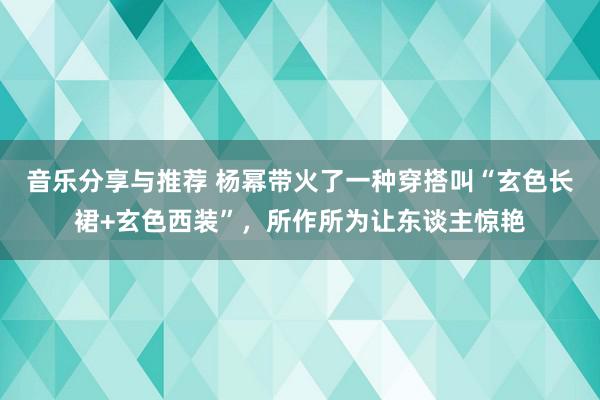 音乐分享与推荐 杨幂带火了一种穿搭叫“玄色长裙+玄色西装”，所作所为让东谈主惊艳