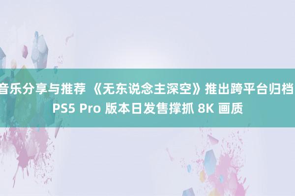 音乐分享与推荐 《无东说念主深空》推出跨平台归档，PS5 Pro 版本日发售撑抓 8K 画质