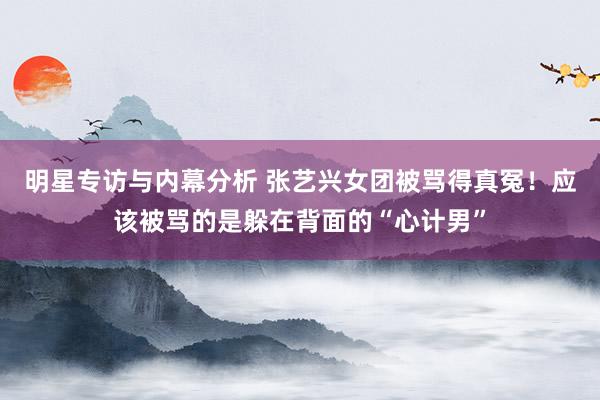 明星专访与内幕分析 张艺兴女团被骂得真冤！应该被骂的是躲在背面的“心计男”