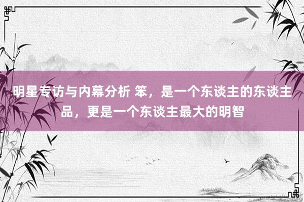 明星专访与内幕分析 笨，是一个东谈主的东谈主品，更是一个东谈主最大的明智