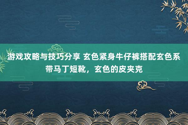 游戏攻略与技巧分享 玄色紧身牛仔裤搭配玄色系带马丁短靴，玄色的皮夹克