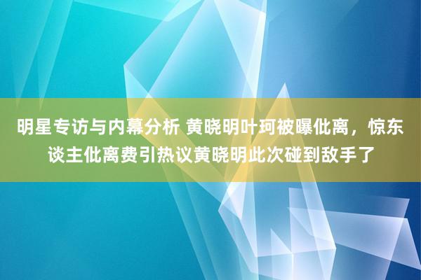 明星专访与内幕分析 黄晓明叶珂被曝仳离，惊东谈主仳离费引热议黄晓明此次碰到敌手了