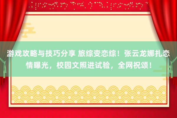 游戏攻略与技巧分享 旅综变恋综！张云龙娜扎恋情曝光，校园文照进试验，全网祝颂！