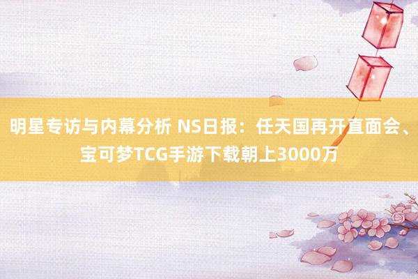 明星专访与内幕分析 NS日报：任天国再开直面会、宝可梦TCG手游下载朝上3000万