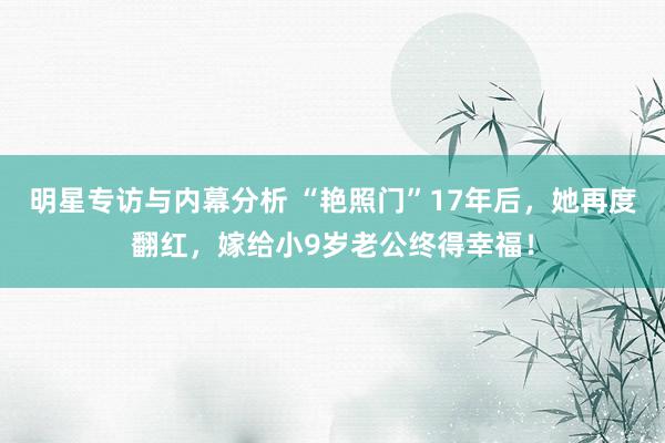 明星专访与内幕分析 “艳照门”17年后，她再度翻红，嫁给小9岁老公终得幸福！