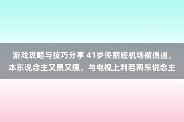 游戏攻略与技巧分享 41岁佟丽娅机场被偶遇，本东说念主又黑又瘦，与电视上判若两东说念主