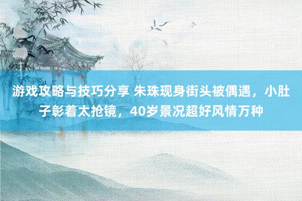 游戏攻略与技巧分享 朱珠现身街头被偶遇，小肚子彰着太抢镜，40岁景况超好风情万种