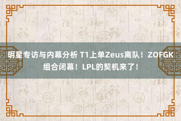 明星专访与内幕分析 T1上单Zeus离队！ZOFGK组合闭幕！LPL的契机来了！