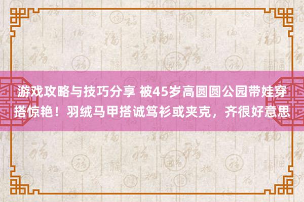 游戏攻略与技巧分享 被45岁高圆圆公园带娃穿搭惊艳！羽绒马甲搭诚笃衫或夹克，齐很好意思