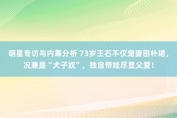 明星专访与内幕分析 73岁王石不仅宠妻田朴珺，况兼是“犬子奴”，独自带娃尽显父爱！