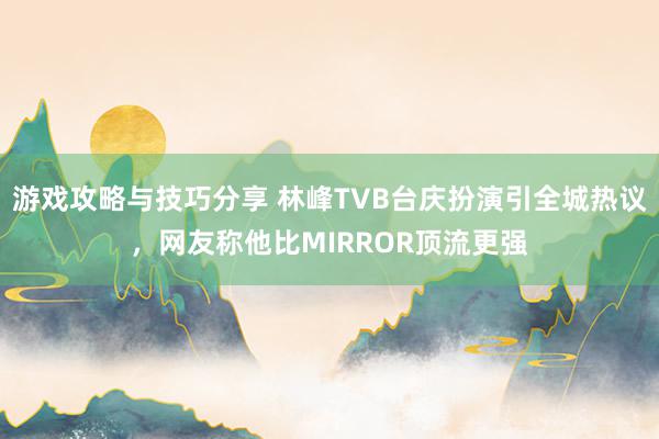 游戏攻略与技巧分享 林峰TVB台庆扮演引全城热议，网友称他比MIRROR顶流更强